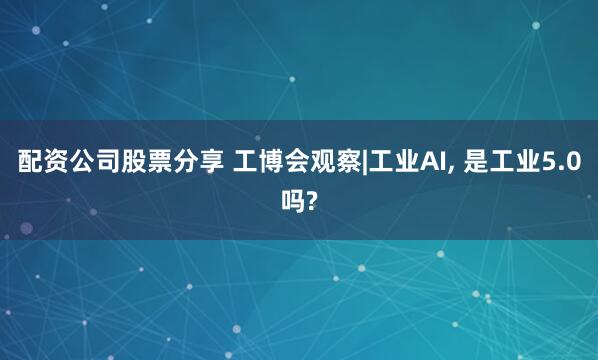 配资公司股票分享 工博会观察|工业AI, 是工业5.0吗?