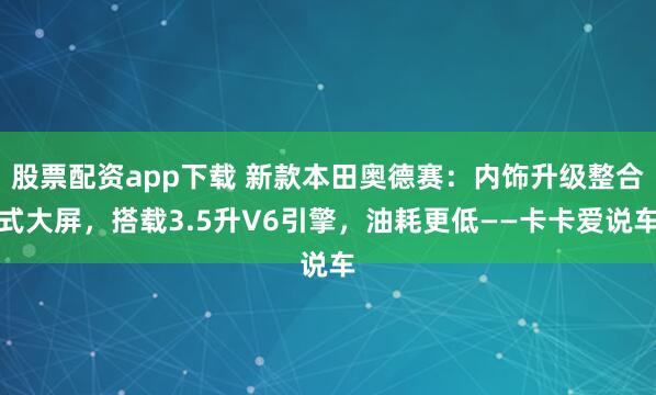 股票配资app下载 新款本田奥德赛：内饰升级整合式大屏，搭载3.5升V6引擎，油耗更低——卡卡爱说车