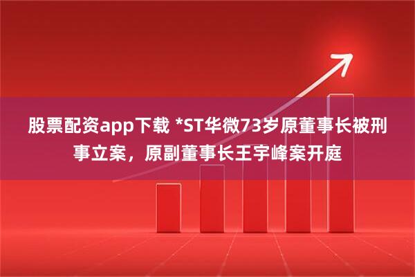 股票配资app下载 *ST华微73岁原董事长被刑事立案，原副董事长王宇峰案开庭