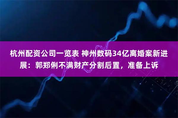 杭州配资公司一览表 神州数码34亿离婚案新进展：郭郑俐不满财产分割后置，准备上诉