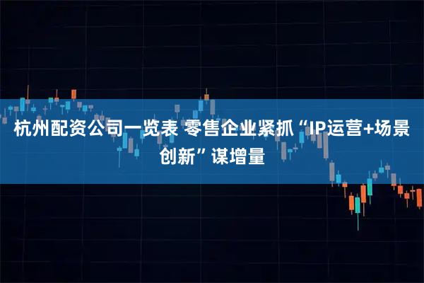 杭州配资公司一览表 零售企业紧抓“IP运营+场景创新”谋增量