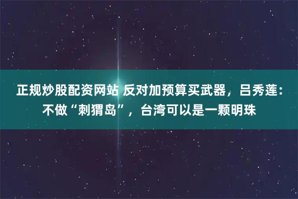 正规炒股配资网站 反对加预算买武器，吕秀莲：不做“刺猬岛”，台湾可以是一颗明珠