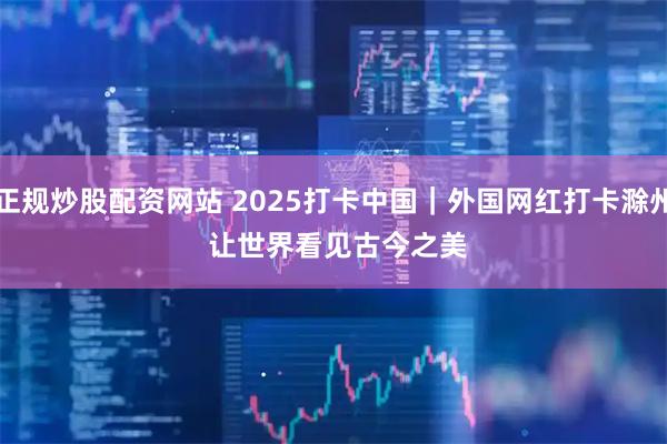 正规炒股配资网站 2025打卡中国｜外国网红打卡滁州 让世界看见古今之美