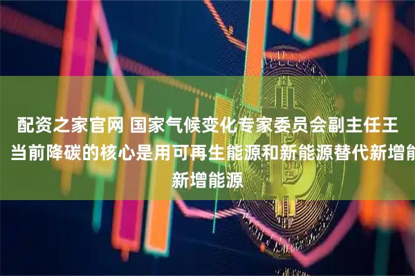 配资之家官网 国家气候变化专家委员会副主任王毅：当前降碳的核心是用可再生能源和新能源替代新增能源