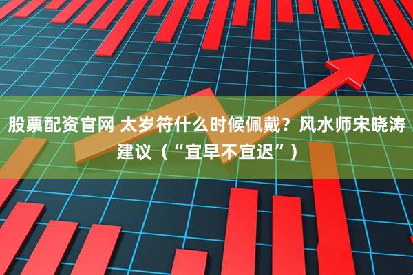 股票配资官网 太岁符什么时候佩戴？风水师宋晓涛建议（“宜早不宜迟”）