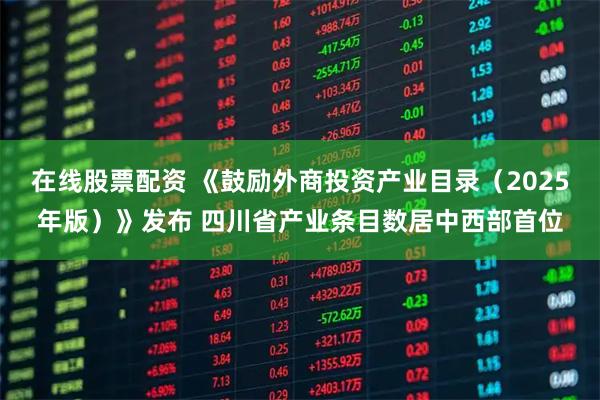 在线股票配资 《鼓励外商投资产业目录（2025年版）》发布 四川省产业条目数居中西部首位