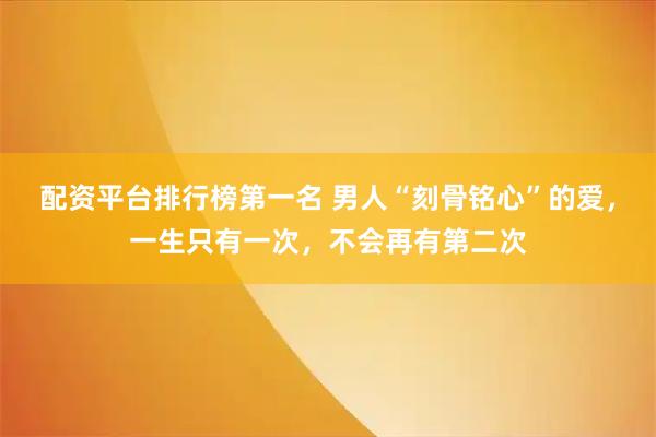 配资平台排行榜第一名 男人“刻骨铭心”的爱，一生只有一次，不会再有第二次
