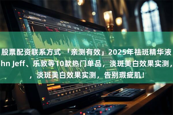 股票配资联系方式 「亲测有效」2025年祛斑精华液哪款好用？John Jeff、乐敦等10款热门单品，淡斑美白效果实测，告别瑕疵肌！