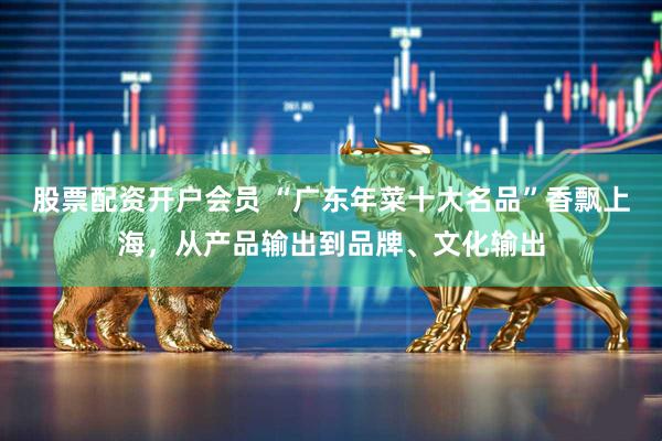 股票配资开户会员 “广东年菜十大名品”香飘上海，从产品输出到品牌、文化输出
