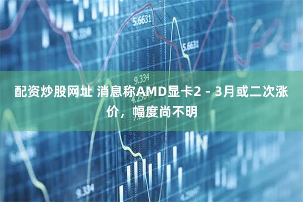 配资炒股网址 消息称AMD显卡2 - 3月或二次涨价，幅度尚不明
