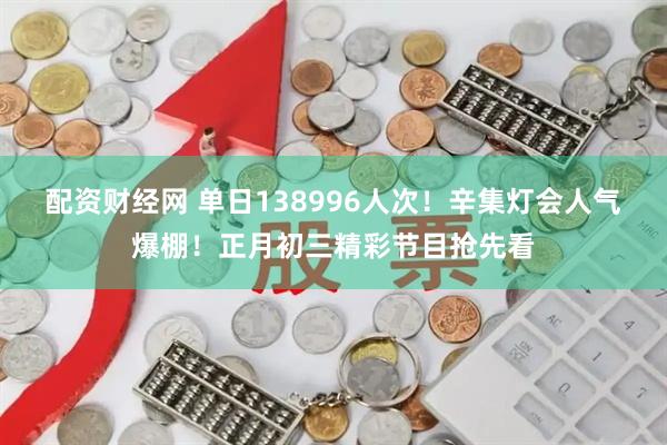 配资财经网 单日138996人次！辛集灯会人气爆棚！正月初三精彩节目抢先看
