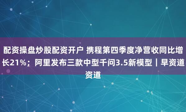 配资操盘炒股配资开户 携程第四季度净营收同比增长21%；阿里发布三款中型千问3.5新模型｜早资道