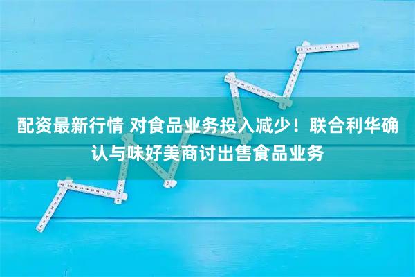 配资最新行情 对食品业务投入减少！联合利华确认与味好美商讨出售食品业务