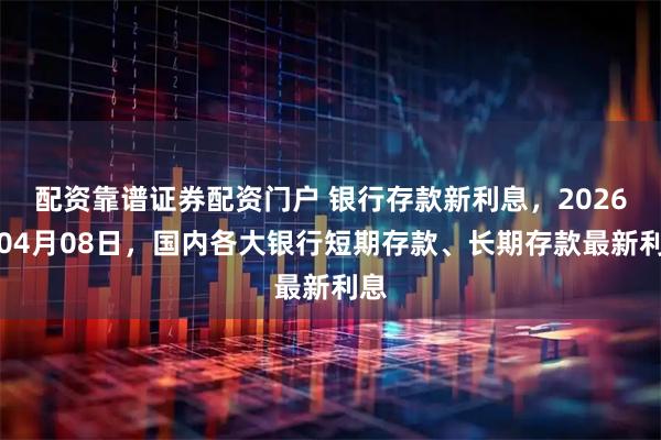 配资靠谱证券配资门户 银行存款新利息，2026年04月08日，国内各大银行短期存款、长期存款最新利息